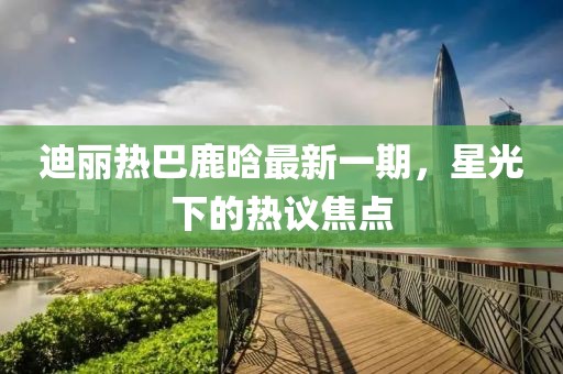 迪麗熱巴鹿晗最新一期，星光下的熱議焦點(diǎn)