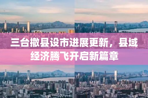 三臺撤縣設(shè)市進展更新，縣域經(jīng)濟騰飛開啟新篇章