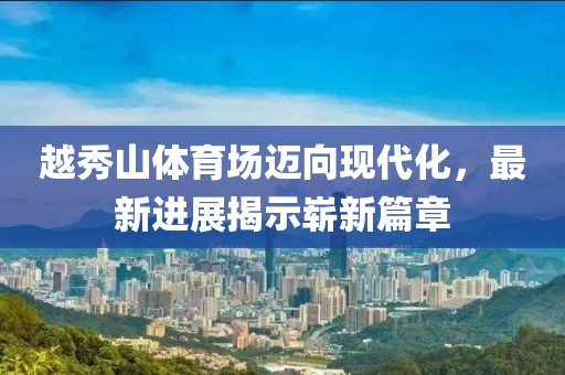 越秀山體育場邁向現(xiàn)代化，最新進展揭示嶄新篇章