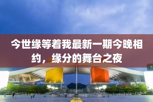 今世緣等著我最新一期今晚相約，緣分的舞臺之夜
