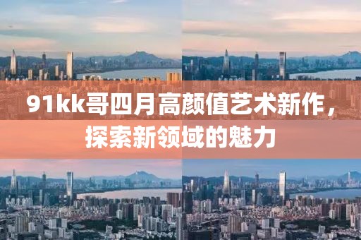 91kk哥四月高顏值藝術(shù)新作，探索新領(lǐng)域的魅力