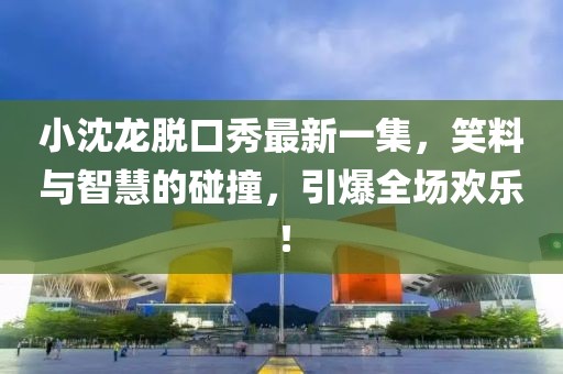 小沈龍脫口秀最新一集，笑料與智慧的碰撞，引爆全場(chǎng)歡樂(lè)！