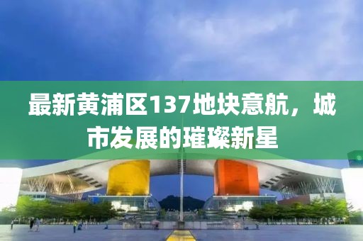 最新黃浦區(qū)137地塊意航，城市發(fā)展的璀璨新星