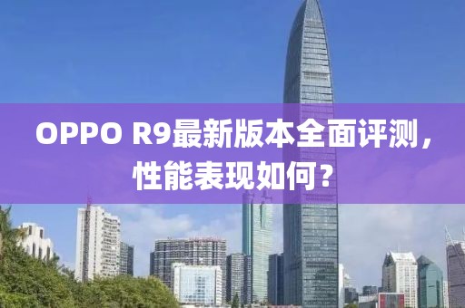 OPPO R9最新版本全面評測，性能表現(xiàn)如何？