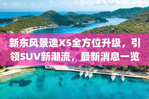 新東風(fēng)景逸X5全方位升級(jí)，引領(lǐng)SUV新潮流，最新消息一覽