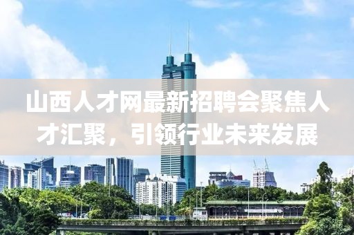 山西人才網(wǎng)最新招聘會聚焦人才匯聚，引領行業(yè)未來發(fā)展
