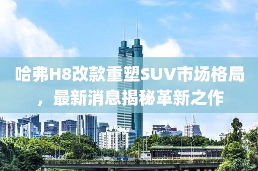 哈弗H8改款重塑SUV市場(chǎng)格局，最新消息揭秘革新之作