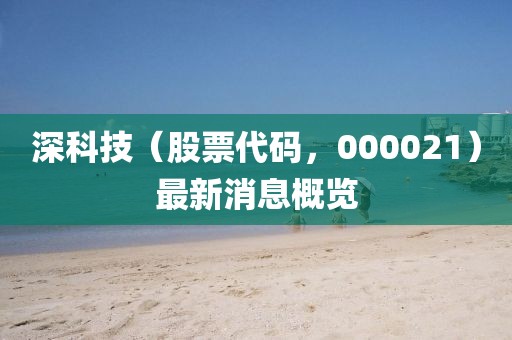 深科技（股票代碼，000021）最新消息概覽