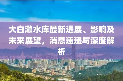 大白瀨水庫(kù)最新進(jìn)展、影響及未來展望，消息速遞與深度解析