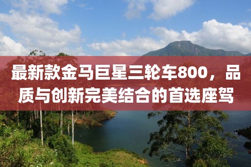 最新款金馬巨星三輪車800，品質與創(chuàng)新完美結合的首選座駕