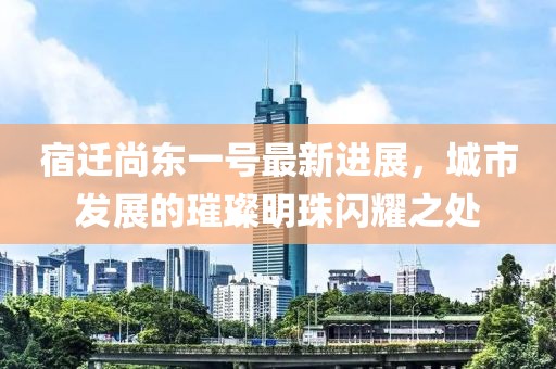 宿遷尚東一號最新進(jìn)展，城市發(fā)展的璀璨明珠閃耀之處