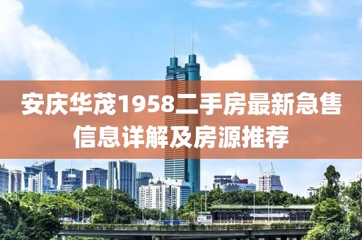 安慶華茂1958二手房最新急售信息詳解及房源推薦