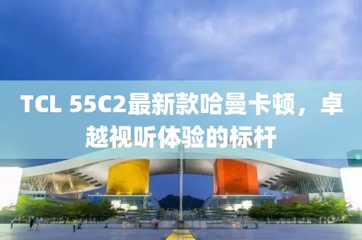 TCL 55C2最新款哈曼卡頓，卓越視聽(tīng)體驗(yàn)的標(biāo)桿
