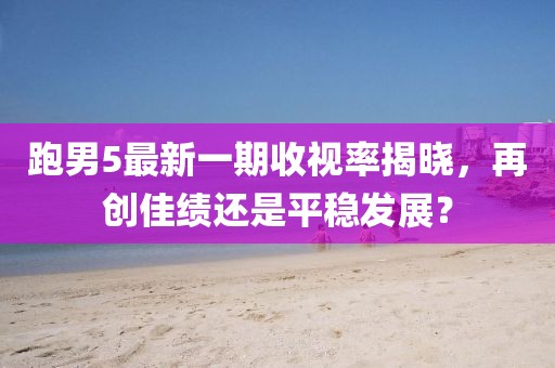 跑男5最新一期收視率揭曉，再創(chuàng)佳績(jī)還是平穩(wěn)發(fā)展？
