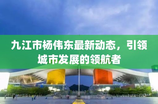 九江市楊偉東最新動態(tài)，引領(lǐng)城市發(fā)展的領(lǐng)航者
