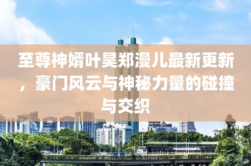 至尊神婿葉昊鄭漫兒最新更新，豪門風(fēng)云與神秘力量的碰撞與交織