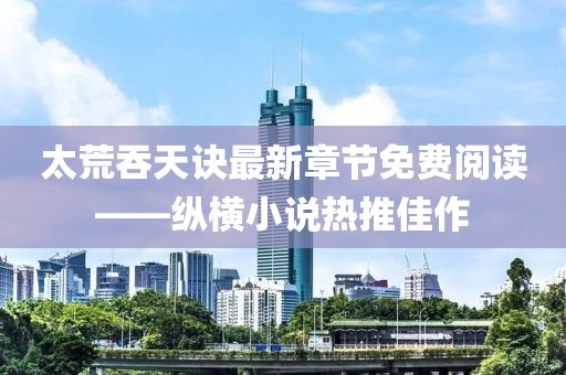 太荒吞天訣最新章節(jié)免費閱讀——縱橫小說熱推佳作