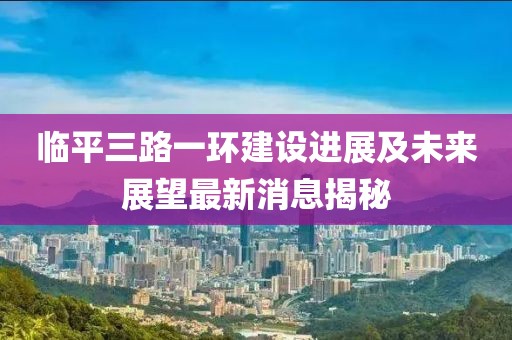 臨平三路一環(huán)建設(shè)進(jìn)展及未來展望最新消息揭秘