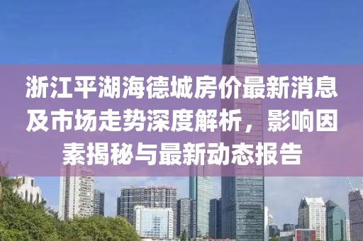 浙江平湖海德城房價最新消息及市場走勢深度解析，影響因素揭秘與最新動態(tài)報告