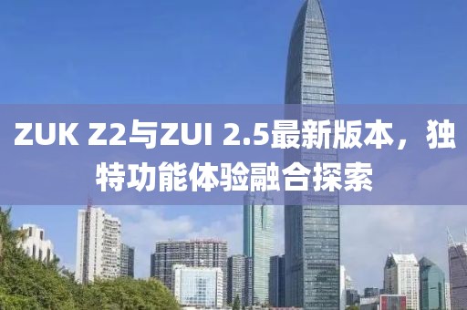 ZUK Z2與ZUI 2.5最新版本，獨特功能體驗融合探索