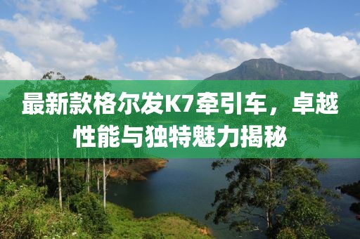 最新款格爾發(fā)K7牽引車，卓越性能與獨(dú)特魅力揭秘