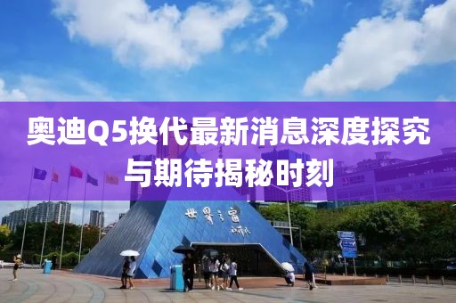 奧迪Q5換代最新消息深度探究與期待揭秘時(shí)刻