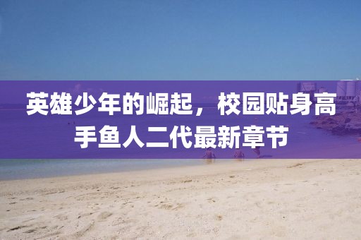 英雄少年的崛起，校園貼身高手魚(yú)人二代最新章節(jié)