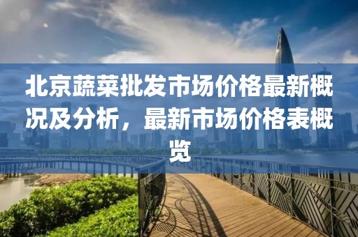 北京蔬菜批發(fā)市場(chǎng)價(jià)格最新概況及分析，最新市場(chǎng)價(jià)格表概覽