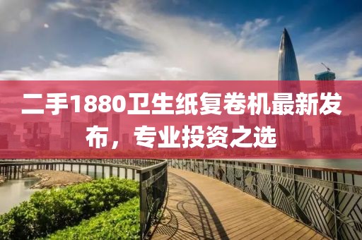 二手1880衛(wèi)生紙復(fù)卷機(jī)最新發(fā)布，專業(yè)投資之選