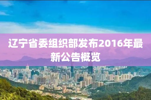 遼寧省委組織部發(fā)布2016年最新公告概覽