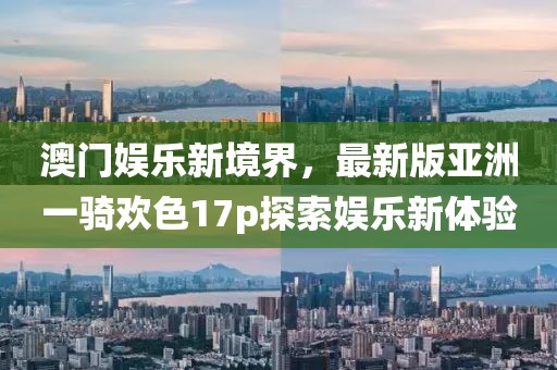 澳門娛樂新境界，最新版亞洲一騎歡色17p探索娛樂新體驗