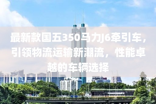 最新款國(guó)五350馬力J6牽引車，引領(lǐng)物流運(yùn)輸新潮流，性能卓越的車輛選擇