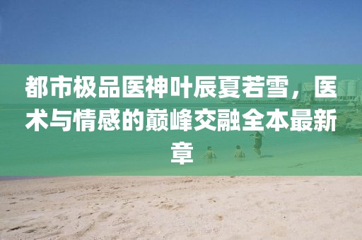 都市極品醫(yī)神葉辰夏若雪，醫(yī)術(shù)與情感的巔峰交融全本最新章