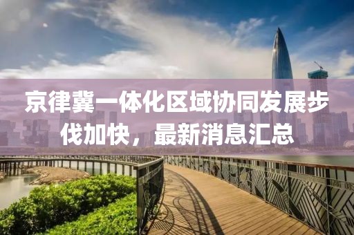 京律冀一體化區(qū)域協(xié)同發(fā)展步伐加快，最新消息匯總