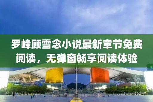 羅峰顧雪念小說最新章節(jié)免費閱讀，無彈窗暢享閱讀體驗