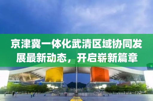 京津冀一體化武清區(qū)域協(xié)同發(fā)展最新動態(tài)，開啟嶄新篇章