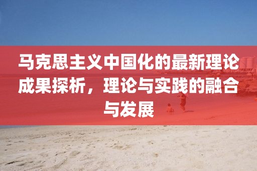 馬克思主義中國化的最新理論成果探析，理論與實踐的融合與發(fā)展