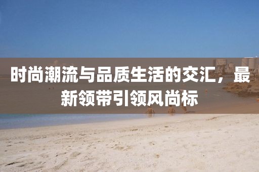 時(shí)尚潮流與品質(zhì)生活的交匯，最新領(lǐng)帶引領(lǐng)風(fēng)尚標(biāo)