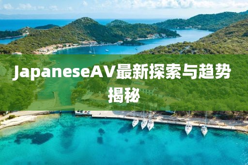 JapaneseAV最新探索與趨勢揭秘