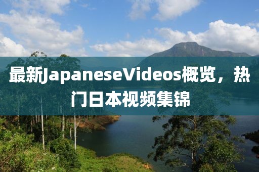最新JapaneseVideos概覽，熱門日本視頻集錦