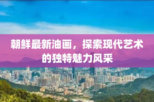 朝鮮最新油畫，探索現(xiàn)代藝術(shù)的獨特魅力風(fēng)采