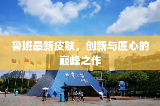 魯班最新皮膚，創(chuàng)新與匠心的巔峰之作