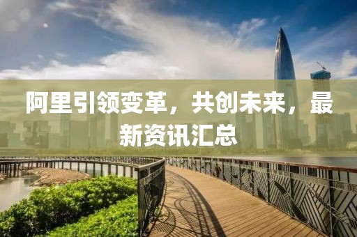 阿里引領變革，共創(chuàng)未來，最新資訊匯總