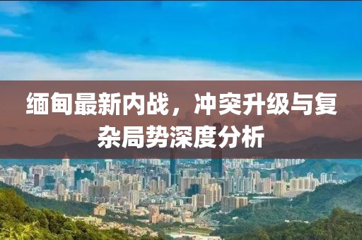 緬甸最新內(nèi)戰(zhàn)，沖突升級(jí)與復(fù)雜局勢(shì)深度分析