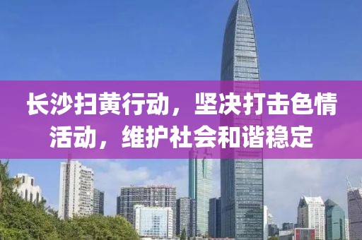 長沙掃黃行動，堅決打擊色情活動，維護社會和諧穩(wěn)定