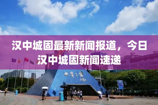 漢中城固最新新聞報道，今日漢中城固新聞速遞