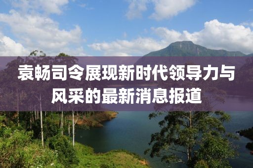 袁暢司令展現(xiàn)新時代領(lǐng)導(dǎo)力與風采的最新消息報道