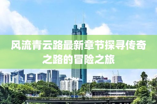 風(fēng)流青云路最新章節(jié)探尋傳奇之路的冒險(xiǎn)之旅