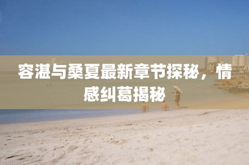 容湛與桑夏最新章節(jié)探秘，情感糾葛揭秘