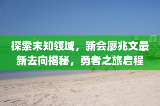 探索未知領(lǐng)域，新會廖兆文最新去向揭秘，勇者之旅啟程
